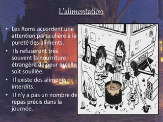 L’alimentation
• Les Roms accordent une
attention particulière à la
pureté des aliments.
• Ils refuseront très
souvent la nourriture
étrangère de peur qu'elle
soit souillée.
• Il existe des aliments
interdits.
• Il n'y a pas un nombre de
repas précis dans la
journée.
 
