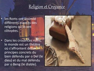 Religion et Croyance
• les Roms ont assimilé
différents aspects des
religions qu'ils ont
côtoyées.
• Dans les croyances roms,
le monde est un théâtre
où s'affrontent deux
principes concrets du
bien défendu par o Del (le
dieu) et du mal défendu
par o Beng (le diable).
 