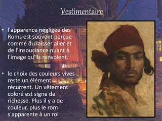 Vestimentaire
• l'apparence négligée des
Roms est souvent perçue
comme du laisser aller et
de l'insouciance nuant à
l'image qu'ils renvoient.
• le choix des couleurs vives
reste un élément
récurrent. Un vêtement
coloré est signe de
richesse. Plus il y a de
couleur, plus le rom
s'apparente à un roi.
 
