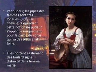 • Par pudeur, les jupes des
femmes sont très
longues ( jusqu'au
cheville). Cependant
cette notion de pudeur
s'applique uniquement
pour la partie du corps
qui va des pieds à la
taille.
• Elles portent également
des foulard signe
distinctif de la femme
marié.
 