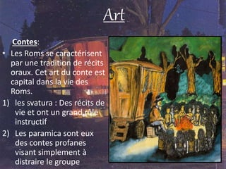 Art
Contes:
• Les Roms se caractérisent
par une tradition de récits
oraux. Cet art du conte est
capital dans la vie des
Roms.
1) les svatura : Des récits de
vie et ont un grand rôle
instructif
2) Les paramica sont eux
des contes profanes
visant simplement à
distraire le groupe
 