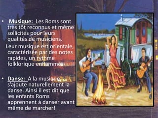 • Musique: Les Roms sont
très tôt reconnus et même
sollicités pour leurs
qualités de musiciens.
Leur musique est orientale,
caractérisée par des notes
rapides, un rythme
folklorique enflammé.
• Danse: A la musique,
s’ajoute naturellement la
danse. Ainsi il est dit que
les enfants Roms
apprennent à danser avant
même de marcher!
 