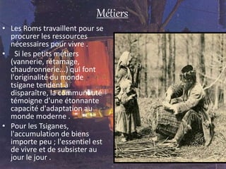 Métiers
• Les Roms travaillent pour se
procurer les ressources
nécessaires pour vivre .
• Si les petits métiers
(vannerie, rétamage,
chaudronnerie...) qui font
l'originalité du monde
tsigane tendent à
disparaître, la communauté
témoigne d'une étonnante
capacité d'adaptation au
monde moderne .
• Pour les Tsiganes,
l'accumulation de biens
importe peu ; l'essentiel est
de vivre et de subsister au
jour le jour .
 