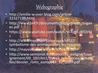 Webographie
• http://emilie-w.over-blog.com/article-
32327199.html
• http://www.bnf.fr/documents/biblio_roms_tsigan
es.pdf
• https://www.youtube.com/watch?v=XrKfUWQV6j
c
• http://www.myst-spiritisme.com/t8517-
symbolisme-des-animaux-chez-les-tsiganes
• http://mayvon.chez-alice.fr/tcheque.html
• http://www.semionet.fr/ressources_enligne/Ense
ignement/09_10/cilm1/travail_references_culture
lles/dossier_roms_europe16_12_2009.pdf
 