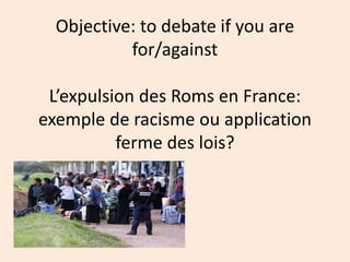 Objective: to debate if you are
for/against
L’expulsion des Roms en France:
exemple de racisme ou application
ferme des lois?
 