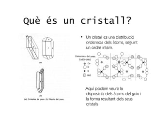 Què és un cristall?
          • Un cristall es una distribució
            ordenada dels àtoms, seguint
            un ordre intern.




            Aquí podem veure la
            disposició dels àtoms del guix i
            la forma resultant dels seus
            cristalls
 