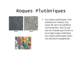 Roques Plutòniques
         • Les roques plutòniques s’han
           solidificat en l’interior d’un
           plutó. Per tant s’ha solidificat
           molt lentament. Això fa que
           tots els minerals que formen la
           roca hagin pogut cristal·litzar.
           Les roques plutòniques tenen
           una estructura equigranular.
 