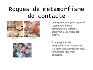 Roques de metamorfisme
      de contacte
           • La temperatura augmenta per el
             soterrament a molta
             profundidad o bé per la
             proximitat d’una massa de
             magma.

           • En aquest tipus de
             metamorfisme es molt normal
             una recristalització dels minerals
             formant una roca molt
             compacta.
 