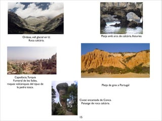 15
Capadòcia,Turquia	

Fumeral de les fades,	

roques volcàniques del tipus de 	

la pedra tosca.
Platja de gres a Portugal
Platja amb arcs de calcària.Asturies
Ciutat encantada de Conca.	

Paisatge de roca calcària.
Ordesa, vall glacial en U.	

Roca calcària.
 