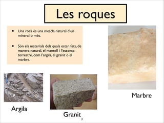 3
Les roques
• Una roca és una mescla natural d’un
mineral o més.	

• Són els materials dels quals estan fets, de
manera natural, el mantell i l’escorça
terrestre, com l’argila, el granit o el
marbre.
Marbre
Argila
Granit
 