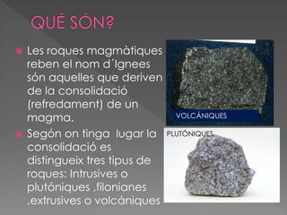  Les roques magmàtiques 
reben el nom d´Ignees 
són aquelles que deriven 
de la consolidació 
(refredament) de un 
magma. 
 Segón on tinga lugar la 
consolidació es 
distingueix tres tipus de 
roques: Intrusives o 
plutóniques ,filonianes 
,extrusives o volcániques 
VOLCÁNIQUES 
PLUTÓNIQUES 
 