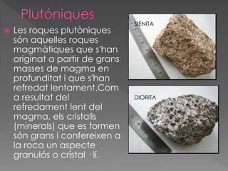 Les roques plutòniques 
són aquelles roques 
magmàtiques que s'han 
originat a partir de grans 
masses de magma en 
profunditat i que s'han 
refredat lentament.Com 
a resultat del 
refredament lent del 
magma, els cristalls 
(minerals) que es formen 
són grans i confereixen a 
la roca un aspecte 
granulós o cristal · lí. 
SIENITA 
DIORITA 
 