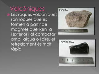  Les roques volcàniques 
són roques que es 
formen a partir de 
magmes que ixen a 
l'exterior i al contactar 
amb l'aigua o l'aire, el 
refredament és molt 
ràpid. 
RIOLITA 
OBSIDIANA 
 