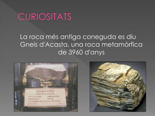 La roca més antiga coneguda es diu 
Gneis d'Acasta, una roca metamòrfica 
de 3960 d'anys 
 