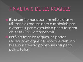  Els èssers humans portem milers d’anys 
utilitzant les roques com a materials per 
a construir,per a esculpir o per a fabricar 
objectes útils i ornamentals. 
 Però no totes les roques es poden 
utilitzar amb aquest fi, sino que debut a 
la seua rsisténcia poden ser útils per a 
pulir o tallar. 
 