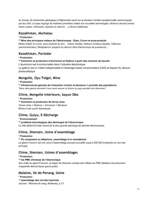Au bureau de recherches géologique d’Afghanistan point sur la situation minière exceptionnelle communiquée 
par les USA. Le pays regorge de matières premières vitales aux nouvelles technologies. Niobium (écrans) terres 
rares (Lasers, mémoires, dopants du silicium….) Lithium (batteries) 
Kazakhstan, Akchatau
* Production 
** Mine des principaux métaux de l’électronique : Etain, Cuivre et sous­produits 
Mines d’étain et cuivre, sous produits du zinc :  indium (tactile), Niobium (cristaux liquide), Tellurium 
(semiconducteur), Molybdenum (support du silicium dans Electronique de puissance)... 
Kazakhstan, Pavlodar
* Production 
** Extraction et production d’aluminium et Gallium à partir des minerais de bauxite 
L’aluminium est incontournable dans l’industrie électronique 
Le gallium est un métal indispensable à l’éclairage basse consommation (LED) et dopant du silicium 
photovoltaïque 
Mongolie, Oyu Tolgoi, Mine
* Production 
** Infrastructures géantes de l’extraction minière et alentours + portraits des populations 
"Deux sites géants devraient à eux seuls assurer la fortune du pays pendant des décennies", 
Chine, Mongolie intérieure, bayun Obo
* Production 
** Extraction et production de terres rares 
Terres rares + Niobium + Zirconium + Berylium 
Mines à ciel ouvert titanesques 
Chine, Guiyu, E-Décharge
* Environnement 
** problème toxicologique des décharges de l’électronique 
La ville détient le triste record de la plus grande décharge de déchets électroniques. 
Chine, Shenzen, Usine d’assemblage
* Production 
** Du composant au téléphone, assemblage d’un smartphone 
Le géant Foxconn est une usine d’assemblage pouvant accueillir jusqu’à 500 000 employés sur son site 
principal. 
Chine, Shenzen, Usines d’assemblages
* Production 
** les PME chinoises de l’électronique 
Aux cotés du géant Foxconn, la région de Shenzen compte des milliers de PME dédiées à la production 
d’appareils électroniques grand­public. 
Malaisie, Ile de Penang, Usine
* Production 
** assemblage des circuits imprimés 
sources : Minerais de sang, Boltansky, p.13 
11 
 