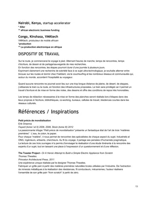 Nairobi, Kenya, startup accelerator
* Alter 
** african electronic business funding 
Congo, KInshasa, VMKtech
VMKtech, producteur de mobile africain 
*production 
** La production electronique en afrique 
DISPOSITIF DE TRAVAIL
 
Sur la route, je commencerai le voyage à pied. Alternant heures de marche, temps de rencontres, temps 
d’écriture, de dessin et de partage/sauvegarde de mes recherches. 
En fonction des rencontres, les étapes pourront durer d’une journée à plusieurs jours. 
Exprimant clairement une recherche de sobriété face à ce sujet ultra­technologique, je souhaite alterner entre 
bivouac sur les routes et dormir chez l’habitant, via le couchsurfing et les nombreux réseaux et communautés qui, 
autour du monde, accordent l’hospitalité au voyageur. 
 
Quand aucune rencontre ne pourrait avoir lieu sur une trop longue distance de plaine, de désert, de steppes, 
j’utiliserais le train ou la route, en fonction des infrastructures proposées. Le train sera privilégié car il permet un 
travail d’écriture et de mise en forme des notes, des dessins et offre des conditions de repos très honorables. 
 
Les temps de rédaction nécessaires à la mise en forme des planches seront réalisés lors d’étapes dans des 
lieux propices à l’écriture, bibliothèques, co­working, bureaux, cellules de travail, résidences courtes dans les 
réseaux culturels. 
 
Références / Inspirations
 
Petit précis de mondialisation 
Erik Orsenna 
Fayard (tome I et II) 2006, 2008, Stock (tome III) 2012 
La passionnante trilogie “Petit précis de mondialisation” présente un fantastique état de l’art de trois “matières 
premières” : L’eau, le coton, le papier. 
Pour chaque “matière”, il nous permet de rencontrer des spécialistes de chaque aspect du sujet. Industriels et 
ONG, ingénieurs, artisants, chercheurs. Au fil du voyage, il partage ses pensées d’humaniste pragmatique. 
La lecture de ces trois ouvrages m’a permis d’envisager la réalisation d’une étude itinérante à la rencontre des 
experts d’un sujet, tout en laissant une place à l’expression d’un questionnement et d’une réflexion. 
 
The Toaster Project ­ Or A Heroic Attempt to Build a Simple Electric Appliance from Scratch  
Thomas Thwaites 
Princeton Architectural Press, 2011 
Une expérience unique réalisée par le designer Thomas Thwaites.  
Fabriquer un grille pain à partir des matières premières naturelles brutes utilisées par l’industrie. De l’extraction 
de minerais métalliques à la réalisation des résistances, fil conducteurs, mécanismes, l’auteur réalisera 
l’ensemble de son grille pain “from scratch” à partir de zéro. 
13 
 