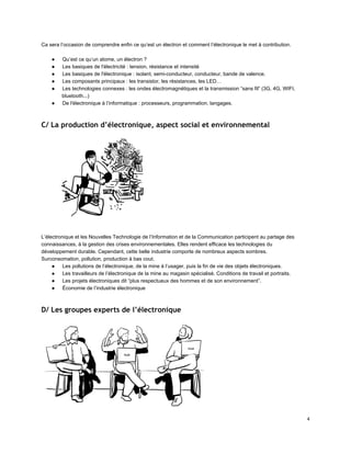 Ca sera l’occasion de comprendre enfin ce qu’est un électron et comment l’électronique le met à contribution. 
 
● Qu’est ce qu’un atome, un électron ? 
● Les basiques de l'électricité : tension, résistance et intensité 
● Les basiques de l'électronique : isolant, semi­conducteur, conducteur, bande de valence. 
● Les composants principaux : les transistor, les résistances, les LED… 
● Les technologies connexes : les ondes électromagnétiques et la transmission “sans fil” (3G, 4G, WIFI, 
bluetooth...) 
● De l'électronique à l’informatique : processeurs, programmation, langages. 
 
C/ La production d’électronique, aspect social et environnemental
 
L’électronique et les Nouvelles Technologie de l’Information et de la Communication participent au partage des 
connaissances, à la gestion des crises environnementales. Elles rendent efficace les technologies du 
développement durable. Cependant, cette belle industrie comporte de nombreux aspects sombres. 
Surconsomation, pollution, production à bas cout. 
● Les pollutions de l’électronique, de la mine à l’usager, puis la fin de vie des objets électroniques. 
● Les travailleurs de l’électronique de la mine au magasin spécialisé. Conditions de travail et portraits. 
● Les projets électroniques dit “plus respectueux des hommes et de son environnement”. 
● Économie de l’industrie électronique 
 
D/ Les groupes experts de l’électronique
 
 
4 
 