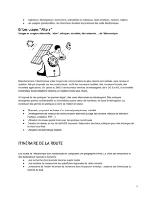● Ingénieurs, développeurs, techniciens, spécialistes en robotique, radio­amateurs, hackers, makers, 
● Les usagers grand­publics , les chercheurs étudiant les pratiques des outils électroniques. 
E/ Les usages “Alters”
Usages et usagers alternatifs, “slow”, ethiques, durables, décroissants…. de l’électronique 
 
Majoritairement, l’électronique et les moyens de communication les plus récents sont utilisés, sans remise en 
question, tel que proposés par les constructeurs., au fil des nouveaux modèles, des nouveaux formats, des 
nouvelles applications. On passe du SMS à de nouveaux services de messagerie, de la 3G à la 4G, d’un modèle 
d'ordinateur ou de téléphone récent à un modèle encore plus récent. 
 
A l’opposé de ces pratiques “au premier degré”, des voies alternatives se développent. Des pratiques 
émergentes parfois confidentielles ou minimalistes ayant valeur de manifeste, de base d'interrogation, ou 
constituant les germes de pratiques à venir se mettent en place. 
 
● Slow web, proposant les bases d’un internet pratiqué avec sobriété 
● Développement de réseaux de communication alternatifs (usage des anciens réseaux de télévision 
Hertzien, piratebox, P2P…) 
● Utilisation du réseau postal mixé avec des pratique numériques 
● Création de réseau en dur de clef USB disposés / fixées dans des lieux publiques pour des échanges de 
fichiers hors Web 
● Utilisation de technologie lowtech 
 
 
ITINÉRAIRE DE LA ROUTE
 
 
Les routes de l’électronique sont nombreuses et composent une géographie infinie. Le choix des rencontres et 
des destinations réponds à 3 critères : 
● Une recherche d’exhaustivité dans les sujets traités 
● Une tentative de comprendre les spécificités régionales de cette industrie. 
● Un tentative de “limiter” le terrain de recherche dans l’espace et le temps : absence des Amériques du 
Nord et du Sud. 
 
5 
 