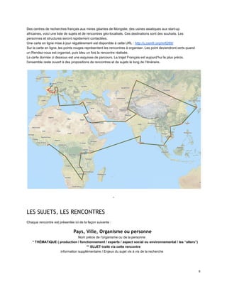 Des centres de recherches français aux mines géantes de Mongolie, des usines asiatiques aux start­up 
africaines, voici une liste de sujets et de rencontres géo­localisés. Ces destinations sont des souhaits. Les 
personnes et structures seront rapidement contactées. 
Une carte en ligne mise à jour régulièrement est disponible à cette URL : http://u.osmfr.org/m/6269/ 
Sur la carte en ligne, les points rouges représentent les rencontres à organiser. Les point deviendront verts quand 
un Rendez­vous est organisé, puis bleu un fois la rencontre réalisée. 
La carte donnée ci dessous est une esquisse de parcours. Le trajet Français est aujourd’hui le plus précis. 
l’ensemble reste ouvert à des propositions de rencontres et de sujets le long de l’itinéraire. 
 
 
 
­ 
 
LES SUJETS, LES RENCONTRES
 
Chaque rencontre est présentée ici de la façon suivante : 
Pays, Ville, Organisme ou personne
Nom précis de l’organisme ou de la personne 
* THÉMATIQUE ( production / fonctionnement / experts / aspect social ou environnemental / les “alters”) 
** SUJET traité via cette rencontre 
information supplémentaire / Enjeux du sujet vis à vis de la recherche 
 
6 
 