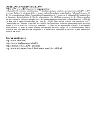 UNE BI-LANGUE POUR TOUS DES LA 5ème
?
FAUX, la 5ème
avec LV2 n’est pas une bi-langue pour tous !
L’allemand LV2, commencé actuellement en 4ème
(sauf dans quelques académies qui ont expérimenté la LV2 en 5ème
,
en prenant d’ailleurs le soin de garder les bi-langues anglais-allemand pour ne pas fragiliser l’allemand), concerne 1/3
des élèves germanistes de collège. Pour ces élèves, l’augmentation de 54 heures sur le total cumulé des années collège
se fera au prix d’une diminution de l’horaire hebdomadaire fixé à 2h30 par semaine au lieu des 3 heures actuelles,
qui sont pourtant un minimum pour développer des compétences de communication en langue étrangère. Le bénéfice
est donc pour le moins incertain alors que pour les 50 000 élèves qui ne pourront plus commencer en 6ème
l’apprentissage de l’allemand en parallèle de l’anglais, la régression du niveau de compétences atteint sera réelle
puisque la perte d’heures est extrêmement importante. Les élèves qui ne pourront plus bénéficier de ce dispositif
seront privés de 162 heures de cours d’allemand sur l’ensemble des années collège. (40 % d’heures en moins). Et s’ils
avaient de plus opté pour la section européenne et le renforcement linguistique qu’elle offre, la perte horaire serait
même de 306 heures !
Pour en savoir plus :
http://www.adeaf.net/
https://www.facebook.com/adeaf.fr
https://twitter.com/ADEAF_nationale
http://www.petitionpublique.fr/PeticaoVer.aspx?pi=rcADEAF
 