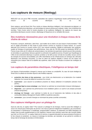 Les capteurs de mesure (Neelogy)

NEELOGY est une jeune PME innovante, spécialiste des capteurs magnétiques hautes performances pour la
mesure         de           courants             électriques          DC            ou           AC.



Sans capteurs, pas de Smart Grid. Pour rendre un réseau électrique intelligent, il est nécessaire de déployer, en
marge de l’infrastructure électrique, une technologie de mesure précise pour analyser, traiter, trier et distribuer les
données. Traits d’union entre le monde physique et les systèmes intelligents, les capteurs de mesure des
paramètres électriques (courant, tension, déphasage et fréquence) ont un véritable rôle à jouer.


Des mutations nécessaires pour une révolution à chaque niveau de la
chaîne de valeur
Production, transport, distribution, client final : quel maillon de la chaîne a le plus besoin d’instrumentation ? Elle
est en réalité primordiale en très haute et haute tension comme en moyenne et basse tension, en courant
alternatif (CA) comme en courant continu (CC), pour assurer protection, fiabilité et optimisation des systèmes,
qualité de l’énergie et maximisation des performances. Avec près de 720 000 postes de distribution MT/BT en
France et pas moins de 33 millions de consommateurs, les données de supervision doivent pouvoir être produites
et remontées en quasi-temps réel pour garantir la continuité et la qualité de service. D’autant que l’équilibrage de
l’offre et de la demande électrique n’a jamais constitué un tel défi qu’avec l’arrivée de nouvelles venues comme
les énergies de sources renouvelables (une offre intermittente) et les infrastructures de recharge des véhicules
électriques (une demande mouvante). La mise en place de capteurs adaptés à chacun de ces enjeux est
nécessaire pour évaluer l’état et la stabilité des systèmes, lutter contre les fraudes et soutenir les stratégies de
contrôle.


Les capteurs de paramètres électriques, l’intelligence en temps réel
Les besoins d’instrumentation changent à mesure que le réseau se complexifie. Au cœur de toute stratégie de
Smart Grid, la collecte de données répond à des finalités majeures :

      protection des biens et des personnes : pour éviter une électrocution ou la destruction d’un matériel
      (détection d’un courant de défaut et ouverture d’un circuit) ;
      supervision : pour assurer la surveillance proactive du réseau (détection et localisation précises d’une
      panne) ;
      comptage légal ou sous-comptage : pour facturer ou optimiser sa consommation (mesure métrologique) ;
      diagnostic : pour optimiser les performances d’une installation grâce à un audit et une analyse ponctuels
      (mesure temporaire) ;
      stockage de l’énergie : pour optimiser la durée de vie et l’autonomie des batteries et des piles à
      combustible (Battery Management System (BMS) et systèmes associés) ;
      conversion : pour convertir l’énergie en minimisant les pertes (contrôle commande).


Des capteurs intelligents pour un pilotage fin
Quel est, dès lors, le capteur idéal ? Pour assurer un pilotage fin de l’énergie, il doit lui aussi être intelligent, à
savoir non intrusif (pas d’interruption de service ni de mise en péril de l’intégrité de l’installation), peu encombrant,
ne nécessitant ni maintenance ni recalibrage, programmable à distance, et présentant une faible dissipation de
chaleur (pas de perte supplémentaire) et une capacité à mesurer avec précision aussi bien des courants faibles
que forts, en CA et en CC. Le capteur idéal est en somme un appareil polyvalent qui assure plusieurs fonctions à
la fois (mesure et protection, ou mesure et stockage de données, par exemple), et qui permet le contrôle en
temps réel et l’échange de données et d’informations
 