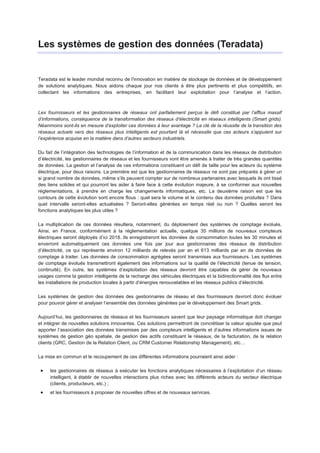 Les systèmes de gestion des données (Teradata)


Teradata est le leader mondial reconnu de l'innovation en matière de stockage de données et de développement
de solutions analytiques. Nous aidons chaque jour nos clients à être plus pertinents et plus compétitifs, en
collectant les informations des entreprises, en facilitant leur exploitation pour l’analyse et l’action.



Les fournisseurs et les gestionnaires de réseaux ont parfaitement perçus le défi constitué par l’afflux massif
d’informations, conséquence de la transformation des réseaux d’électricité en réseaux intelligents (Smart grids).
Néanmoins sont-ils en mesure d’exploiter ces données à leur avantage ? La clé de la réussite de la transition des
réseaux actuels vers des réseaux plus intelligents est pourtant là et nécessite que ces acteurs s’appuient sur
l’expérience acquise en la matière dans d’autres secteurs industriels.

Du fait de l’intégration des technologies de l’information et de la communication dans les réseaux de distribution
d’électricité, les gestionnaires de réseaux et les fournisseurs vont être amenés à traiter de très grandes quantités
de données. La gestion et l’analyse de ces informations constituent un défi de taille pour les acteurs du système
électrique, pour deux raisons. La première est que les gestionnaires de réseaux ne sont pas préparés à gérer un
si grand nombre de données, même s’ils peuvent compter sur de nombreux partenaires avec lesquels ils ont tissé
des liens solides et qui pourront les aider à faire face à cette évolution majeure, à se conformer aux nouvelles
réglementations, à prendre en charge les changements informatiques, etc. La deuxième raison est que les
contours de cette évolution sont encore flous : quel sera le volume et le contenu des données produites ? Dans
quel intervalle seront-elles actualisées ? Seront-elles générées en temps réel ou non ? Quelles seront les
fonctions analytiques les plus utiles ?

La multiplication de ces données résultera, notamment, du déploiement des systèmes de comptage évolués.
Ainsi, en France, conformément à la réglementation actuelle, quelque 35 millions de nouveaux compteurs
électriques seront déployés d’ici 2018. Ils enregistreront les données de consommation toutes les 30 minutes et
enverront automatiquement ces données une fois par jour aux gestionnaires des réseaux de distribution
d’électricité, ce qui représente environ 12 milliards de relevés par an et 613 milliards par an de données de
comptage à traiter. Les données de consommation agrégées seront transmises aux fournisseurs. Les systèmes
de comptage évolués transmettront également des informations sur la qualité de l’électricité (tenue de tension,
continuité). En outre, les systèmes d’exploitation des réseaux devront être capables de gérer de nouveaux
usages comme la gestion intelligente de la recharge des véhicules électriques et la bidirectionnalité des flux entre
les installations de production locales à partir d’énergies renouvelables et les réseaux publics d’électricité.

Les systèmes de gestion des données des gestionnaires de réseau et des fournisseurs devront donc évoluer
pour pouvoir gérer et analyser l’ensemble des données générées par le développement des Smart grids.

Aujourd’hui, les gestionnaires de réseaux et les fournisseurs savent que leur paysage informatique doit changer
et intégrer de nouvelles solutions innovantes. Ces solutions permettront de concrétiser la valeur ajoutée que peut
apporter l’association des données transmises par des compteurs intelligents et d’autres informations issues de
systèmes de gestion géo spatiale, de gestion des actifs constituant le réseaux, de la facturation, de la relation
clients (GRC, Gestion de la Relation Client, ou CRM Customer Relationship Management), etc…

La mise en commun et le recoupement de ces différentes informations pourraient ainsi aider :

     les gestionnaires de réseaux à exécuter les fonctions analytiques nécessaires à l’exploitation d’un réseau
     intelligent, à établir de nouvelles interactions plus riches avec les différents acteurs du secteur électrique
     (clients, producteurs, etc.) ;
     et les fournisseurs à proposer de nouvelles offres et de nouveaux services.
 