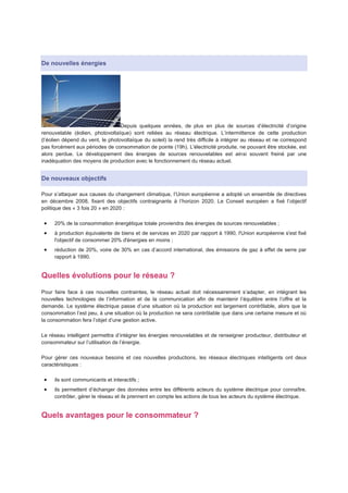 De nouvelles énergies




                                  Depuis quelques années, de plus en plus de sources d’électricité d’origine
renouvelable (éolien, photovoltaïque) sont reliées au réseau électrique. L’intermittence de cette production
(l’éolien dépend du vent, le photovoltaïque du soleil) la rend très difficile à intégrer au réseau et ne correspond
pas forcément aux périodes de consommation de pointe (19h). L'électricité produite, ne pouvant être stockée, est
alors perdue. Le développement des énergies de sources renouvelables est ainsi souvent freiné par une
inadéquation des moyens de production avec le fonctionnement du réseau actuel.


De nouveaux objectifs

Pour s’attaquer aux causes du changement climatique, l’Union européenne a adopté un ensemble de directives
en décembre 2008, fixant des objectifs contraignants à l’horizon 2020. Le Conseil européen a fixé l’objectif
politique des « 3 fois 20 » en 2020 :

     20% de la consommation énergétique totale proviendra des énergies de sources renouvelables ;
     à production équivalente de biens et de services en 2020 par rapport à 1990, l'Union européenne s'est fixé
     l'objectif de consommer 20% d'énergies en moins ;
     réduction de 20%, voire de 30% en cas d’accord international, des émissions de gaz à effet de serre par
     rapport à 1990.


Quelles évolutions pour le réseau ?
Pour faire face à ces nouvelles contraintes, le réseau actuel doit nécessairement s’adapter, en intégrant les
nouvelles technologies de l’information et de la communication afin de maintenir l’équilibre entre l’offre et la
demande. Le système électrique passe d’une situation où la production est largement contrôlable, alors que la
consommation l’est peu, à une situation où la production ne sera contrôlable que dans une certaine mesure et où
la consommation fera l’objet d’une gestion active.

Le réseau intelligent permettra d’intégrer les énergies renouvelables et de renseigner producteur, distributeur et
consommateur sur l’utilisation de l’énergie.

Pour gérer ces nouveaux besoins et ces nouvelles productions, les réseaux électriques intelligents ont deux
caractéristiques :

     ils sont communicants et interactifs ;
     ils permettent d’échanger des données entre les différents acteurs du système électrique pour connaître,
     contrôler, gérer le réseau et ils prennent en compte les actions de tous les acteurs du système électrique.


Quels avantages pour le consommateur ?
 