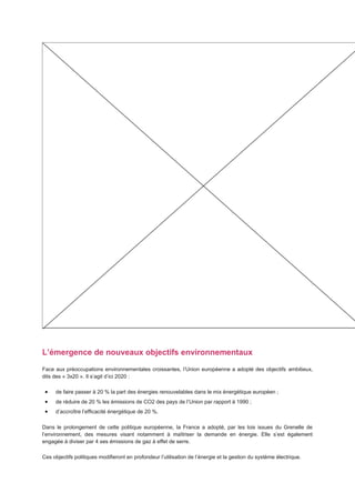 L’émergence de nouveaux objectifs environnementaux
Face aux préoccupations environnementales croissantes, l’Union européenne a adopté des objectifs ambitieux,
dits des « 3x20 ». Il s’agit d’ici 2020 :

     de faire passer à 20 % la part des énergies renouvelables dans le mix énergétique européen ;
     de réduire de 20 % les émissions de CO2 des pays de l’Union par rapport à 1990 ;
     d’accroître l’efficacité énergétique de 20 %.

Dans le prolongement de cette politique européenne, la France a adopté, par les lois issues du Grenelle de
l’environnement, des mesures visant notamment à maîtriser la demande en énergie. Elle s’est également
engagée à diviser par 4 ses émissions de gaz à effet de serre.

Ces objectifs politiques modifieront en profondeur l’utilisation de l’énergie et la gestion du système électrique.
 