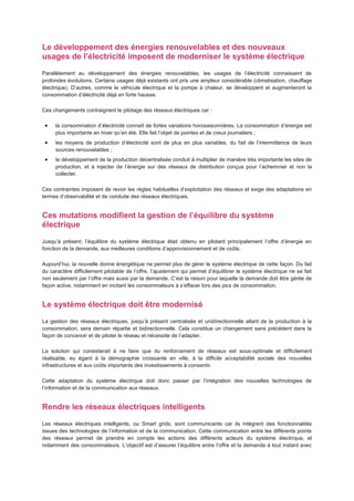 Le développement des énergies renouvelables et des nouveaux
usages de l’électricité imposent de moderniser le système électrique
Parallèlement au développement des énergies renouvelables, les usages de l’électricité connaissent de
profondes évolutions. Certains usages déjà existants ont pris une ampleur considérable (climatisation, chauffage
électrique). D’autres, comme le véhicule électrique et la pompe à chaleur, se développent et augmenteront la
consommation d’électricité déjà en forte hausse.

Ces changements contraignent le pilotage des réseaux électriques car :

     la consommation d’électricité connaît de fortes variations horosaisonnières. La consommation d’énergie est
     plus importante en hiver qu’en été. Elle fait l’objet de pointes et de creux journaliers ;
     les moyens de production d’électricité sont de plus en plus variables, du fait de l’intermittence de leurs
     sources renouvelables ;
     le développement de la production décentralisée conduit à multiplier de manière très importante les sites de
     production, et à injecter de l’énergie sur des réseaux de distribution conçus pour l’acheminer et non la
     collecter.

Ces contraintes imposent de revoir les règles habituelles d’exploitation des réseaux et exige des adaptations en
termes d’observabilité et de conduite des réseaux électriques.


Ces mutations modifient la gestion de l’équilibre du système
électrique

Jusqu’à présent, l’équilibre du système électrique était obtenu en pilotant principalement l’offre d’énergie en
fonction de la demande, aux meilleures conditions d’approvisionnement et de coûts.

Aujourd’hui, la nouvelle donne énergétique ne permet plus de gérer le système électrique de cette façon. Du fait
du caractère difficilement pilotable de l’offre, l’ajustement qui permet d’équilibrer le système électrique ne se fait
non seulement par l’offre mais aussi par la demande. C’est la raison pour laquelle la demande doit être gérée de
façon active, notamment en incitant les consommateurs à s’effacer lors des pics de consommation.


Le système électrique doit être modernisé
La gestion des réseaux électriques, jusqu’à présent centralisée et unidirectionnelle allant de la production à la
consommation, sera demain répartie et bidirectionnelle. Cela constitue un changement sans précédent dans la
façon de concevoir et de piloter le réseau et nécessite de l’adapter.

La solution qui consisterait à ne faire que du renforcement de réseaux est sous-optimale et difficilement
réalisable, eu égard à la démographie croissante en ville, à la difficile acceptabilité sociale des nouvelles
infrastructures et aux coûts importants des investissements à consentir.

Cette adaptation du système électrique doit donc passer par l’intégration des nouvelles technologies de
l’information et de la communication aux réseaux.


Rendre les réseaux électriques intelligents

Les réseaux électriques intelligents, ou Smart grids, sont communicants car ils intègrent des fonctionnalités
issues des technologies de l’information et de la communication. Cette communication entre les différents points
des réseaux permet de prendre en compte les actions des différents acteurs du système électrique, et
notamment des consommateurs. L’objectif est d’assurer l’équilibre entre l’offre et la demande à tout instant avec
 