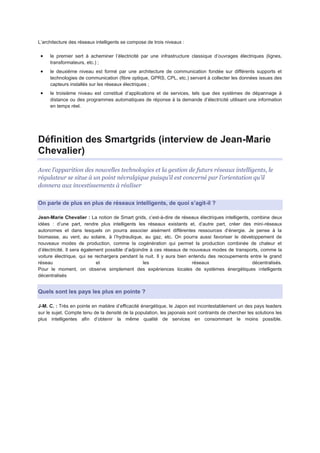 L’architecture des réseaux intelligents se compose de trois niveaux :

     le premier sert à acheminer l’électricité par une infrastructure classique d’ouvrages électriques (lignes,
     transformateurs, etc.) ;
     le deuxième niveau est formé par une architecture de communication fondée sur différents supports et
     technologies de communication (fibre optique, GPRS, CPL, etc.) servant à collecter les données issues des
     capteurs installés sur les réseaux électriques ;
     le troisième niveau est constitué d’applications et de services, tels que des systèmes de dépannage à
     distance ou des programmes automatiques de réponse à la demande d’électricité utilisant une information
     en temps réel.




Définition des Smartgrids (interview de Jean-Marie
Chevalier)
Avec l’apparition des nouvelles technologies et la gestion de futurs réseaux intelligents, le
régulateur se situe à un point névralgique puisqu’il est concerné par l’orientation qu’il
donnera aux investissements à réaliser

On parle de plus en plus de réseaux intelligents, de quoi s’agit-il ?

Jean-Marie Chevalier : La notion de Smart grids, c’est-à-dire de réseaux électriques intelligents, combine deux
idées : d’une part, rendre plus intelligents les réseaux existants et, d’autre part, créer des mini-réseaux
autonomes et dans lesquels on pourra associer aisément différentes ressources d’énergie. Je pense à la
biomasse, au vent, au solaire, à l’hydraulique, au gaz, etc. On pourra aussi favoriser le développement de
nouveaux modes de production, comme la cogénération qui permet la production combinée de chaleur et
d’électricité. Il sera également possible d’adjoindre à ces réseaux de nouveaux modes de transports, comme la
voiture électrique, qui se rechargera pendant la nuit. Il y aura bien entendu des recoupements entre le grand
réseau                       et                    les                  réseaux                    décentralisés.
Pour le moment, on observe simplement des expériences locales de systèmes énergétiques intelligents
décentralisés


Quels sont les pays les plus en pointe ?

J-M. C. : Très en pointe en matière d’efficacité énergétique, le Japon est incontestablement un des pays leaders
sur le sujet. Compte tenu de la densité de la population, les japonais sont contraints de chercher les solutions les
plus intelligentes afin d’obtenir la même qualité de services en consommant le moins possible.
 