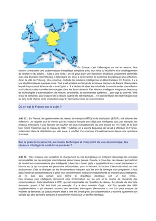 En Europe, c’est l’Allemagne qui est en avance. Nos
voisins connaissent une problématique énergétique complexe avec leur refus du nucléaire et le développement
de l’éolien et du solaire… Cela a une limite : on ne peut avoir une économie électrique uniquement alimentée
avec des énergies intermittentes. L’Allemagne est donc à la recherche de systèmes énergétiques plus efficaces.
Ainsi, la ville de Fribourg, très proactive, multiplie les solutions intelligentes et décentralisées. En France, il y a
une ébullition depuis quelques mois. Tout s’est accéléré en fait après le fameux discours de Barack Obama dans
lequel il a prononcé le terme de « smart grids ». Il a déclenché chez les industriels du monde entier une réflexion
sur l’utilisation des nouvelles technologies dans les futurs réseaux. Ces réseaux intelligents intègreront beaucoup
de technologies d’automatisation, de mesure, de contrôle, de commandes systèmes… pour agir du côté de l’offre
et sur la demande, pour essayer de la réduire quand elle est trop haute… Il s’agit d’intégrer des technologies tout
au long de la chaîne, de la production jusqu’à l’interrupteur chez le consommateur


Où en est la France sur le sujet ?



J-M. C. : En France, les gestionnaires du réseau de transport (RTE) et de distribution (ERDF), ont entamé des
réflexions. Je rappelle tout de même que les réseaux français sont déjà plus intelligents que, par exemple, les
réseaux américains ! Ces derniers ont souffert de sous-investissement (ils sont encore en 110 volts) et ils sont
bien moins modernes que le réseau de RTE. Toutefois, on a encore beaucoup de travail à effectuer en France,
notamment dans la distribution qui, elle aussi, a souffert d’un manque d’investissements depuis une quinzaine
d’années.


Sur le plan de la sécurité, au niveau technique et d’un point de vue économique, les
réseaux intelligents sont-ils la panacée ?



J-M. C. : Ces réseaux vont accélérer le changement du mix énergétique en intégrant davantage les énergies
renouvelables car ces énergies intermittentes seront mieux gérées. Ensuite, si j’ose dire, ces réseaux permettront
de rendre les consommateurs plus intelligents ! Avec les « smart grids » apparaîtront les « smart consumers » !
Hormis en ce qui concerne les personnes défavorisées, pour le moment, la facture d’électricité n’est pas très
douloureuse. Cela va changer car les fondamentaux indiquent que les prix de l’énergie vont progresser. Il faut
donc inciter les consommateurs à gérer leur consommation et leurs investissements de manière plus intelligente.
Je    ne    suis    pas    certain   qu’à   terme    le   chauffage     électrique     soit   un    bon   choix…
Ces réseaux plus intelligents donneront plus d’information sur les prix et la courbe de demande des
consommateurs. Cela bénéficiera à RTE, qui est responsable de l’équilibre du réseau. En période de très forte
demande, quand il fait très froid par exemple, il y a deux manière d’agir : soit l’on appelle des kWh
supplémentaires – qui viennent souvent des centrales thermiques allemandes –, soit l’on peut essayer de
modérer la demande, ce que pourraient aider à faire les Smart grids. Le consommateur y trouvera également son
compte car ceci devrait le conduire à consommer moins pour un confort identique.
 