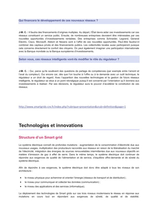 Qui financera le développement de ces nouveaux réseaux ?



J-M. C. : Il faudra des financements d’origines multiples. Au départ, l’État devra aider ces investissements car ces
réseaux constituent un service public. Ensuite, de nombreuses entreprises devraient être intéressées par ces
nouvelles opportunités d’investissements rentables. Des entreprises comme Schneider, Legrand, General
Electric, Cisco, Microsoft, Alstom et Nexans sont à l’affût de ces nouvelles opportunités. Peut-être faudra-t-il
combiner des capitaux privés et des financements publics. Les collectivités locales aussi participeront puisque
cela concerne directement le confort des citoyens. On peut également imaginer une participation internationale
avec la Banque mondiale ou la Banque européenne d’investissements.


Selon vous, ces réseaux intelligents vont-ils modifier le rôle du régulateur ?



J-M. C. : Oui, parce qu’ils soulèvent des questions de partage de compétences (par exemple entre l’amont et
l’aval du compteur). Oui encore car, dès que l’on touche à l’offre ou à la demande avec un outil technique, le
régulateur a un droit de regard. Avec l’apparition des nouvelles technologies et la gestion de futurs réseaux
intelligents, le régulateur se situe à un point névralgique puisqu’il est concerné par l’orientation qu’il donnera aux
investissements à réaliser. Par ses décisions, le régulateur aura le pouvoir d’accélérer la constitution de ces
réseaux.




http://www.smartgrids-cre.fr/index.php?rubrique=presentation&srub=definition&page=1




Technologies et innovations

Structure d’un Smart grid
Le système électrique connaît de profondes mutations : augmentation de la consommation d’électricité due aux
nouveaux usages, multiplication des producteurs raccordés aux réseaux en raison de la libéralisation du marché
de l’électricité, intégration des énergies de sources renouvelables intermittentes due aux nouveaux objectifs en
matière d’émission de gaz à effet de serre. Dans le même temps, le système électrique doit continuer de
répondre aux exigences de qualité de l’alimentation et de service, d’équilibre offre-demande et de sûreté du
système électrique.

Afin de répondre à ces exigences, le système électrique doit donc être adapté à tous les niveaux de son
architecture :

     le niveau physique pour acheminer et orienter l’énergie (réseaux de transport et de distribution) ;
     le niveau pour communiquer et collecter les données (communication) ;
     le niveau des applications et des services (informatique).

Le déploiement des technologies de Smart grids sur ces trois niveaux modernisera le réseau en réponse aux
mutations en cours tout en répondant aux exigences de sûreté, de qualité et de stabilité.
 