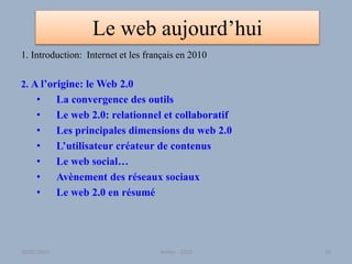 Le web aujourd’hui
1. Introduction: Internet et les français en 2010
2. A l’origine: le Web 2.0
• La convergence des outils
• Le web 2.0: relationnel et collaboratif
• Les principales dimensions du web 2.0
• L’utilisateur créateur de contenus
• Le web social…
• Avènement des réseaux sociaux
• Le web 2.0 en résumé
30/01/2015 Atelier - 2010 10
 