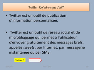 Twitter: Qu’est-ce que c’est?
• Twitter est un outil de publication
d’information personnalisée.
• Twitter est un outil de réseau social et de
microbloggage qui permet à l’utilisateur
d’envoyer gratuitement des messages brefs,
appelés tweets, par Internet, par messagerie
instantanée ou par SMS.
Twitter ?
30/01/2015 Atelier - 2010 100
 