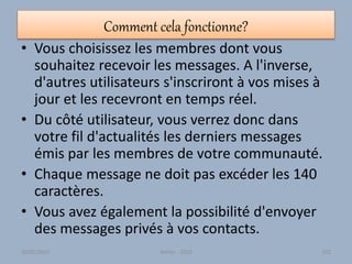 Comment cela fonctionne?
• Vous choisissez les membres dont vous
souhaitez recevoir les messages. A l'inverse,
d'autres utilisateurs s'inscriront à vos mises à
jour et les recevront en temps réel.
• Du côté utilisateur, vous verrez donc dans
votre fil d'actualités les derniers messages
émis par les membres de votre communauté.
• Chaque message ne doit pas excéder les 140
caractères.
• Vous avez également la possibilité d'envoyer
des messages privés à vos contacts.
30/01/2015 Atelier - 2010 101
 