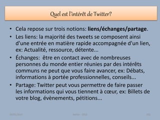 Quel est l’intérêt de Twitter?
• Cela repose sur trois notions: liens/échanges/partage.
• Les liens: la majorité des tweets se composent ainsi
d'une entrée en matière rapide accompagnée d'un lien,
ex: Actualité, ressource, détente...
• Échanges: être en contact avec de nombreuses
personnes du monde entier réunies par des intérêts
communs ne peut que vous faire avancer, ex: Débats,
informations à portée professionnelles, conseils...
• Partage: Twitter peut vous permettre de faire passer
les informations qui vous tiennent à cœur, ex: Billets de
votre blog, évènements, pétitions...
30/01/2015 Atelier - 2010 102
 