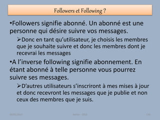 Followers et Following ?
•Followers signifie abonné. Un abonné est une
personne qui désire suivre vos messages.
Donc en tant qu’utilisateur, je choisis les membres
que je souhaite suivre et donc les membres dont je
recevrai les messages
•A l’inverse following signifie abonnement. En
étant abonné à telle personne vous pourrez
suivre ses messages.
D’autres utilisateurs s’inscriront à mes mises à jour
et donc recevront les messages que je publie et non
ceux des membres que je suis.
30/01/2015 Atelier - 2010 116
 