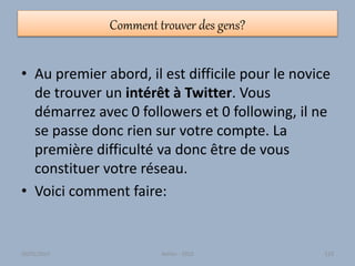 Comment trouver des gens?
• Au premier abord, il est difficile pour le novice
de trouver un intérêt à Twitter. Vous
démarrez avec 0 followers et 0 following, il ne
se passe donc rien sur votre compte. La
première difficulté va donc être de vous
constituer votre réseau.
• Voici comment faire:
30/01/2015 Atelier - 2010 123
 