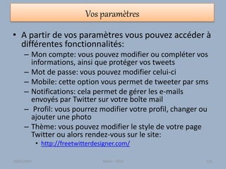Vos paramètres
• A partir de vos paramètres vous pouvez accéder à
différentes fonctionnalités:
– Mon compte: vous pouvez modifier ou compléter vos
informations, ainsi que protéger vos tweets
– Mot de passe: vous pouvez modifier celui-ci
– Mobile: cette option vous permet de tweeter par sms
– Notifications: cela permet de gérer les e-mails
envoyés par Twitter sur votre boîte mail
– Profil: vous pourrez modifier votre profil, changer ou
ajouter une photo
– Thème: vous pouvez modifier le style de votre page
Twitter ou alors rendez-vous sur le site:
• http://freetwitterdesigner.com/
30/01/2015 Atelier - 2010 125
 