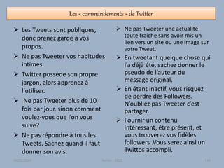 Les « commandements » de Twitter
 Les Tweets sont publiques,
donc prenez garde à vos
propos.
 Ne pas Tweeter vos habitudes
intimes.
 Twitter possède son propre
jargon, alors apprenez à
l’utiliser.
 Ne pas Tweeter plus de 10
fois par jour, sinon comment
voulez-vous que l’on vous
suive?
 Ne pas répondre à tous les
Tweets. Sachez quand il faut
donner son avis.
 Ne pas Tweeter une actualité
toute fraiche sans avoir mis un
lien vers un site ou une image sur
votre Tweet.
 En tweetant quelque chose qui
l’a déjà été, sachez donner le
pseudo de l’auteur du
message original.
 En étant inactif, vous risquez
de perdre des Followers.
N’oubliez pas Tweeter c’est
partager.
 Fournir un contenu
intéressant, être présent, et
vous trouverez vos fidèles
followers .Vous serez ainsi un
Twittos accompli.
30/01/2015 Atelier - 2010 126
 