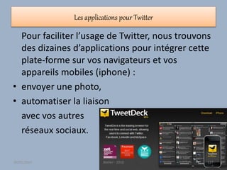 Les applications pour Twitter
Pour faciliter l’usage de Twitter, nous trouvons
des dizaines d’applications pour intégrer cette
plate-forme sur vos navigateurs et vos
appareils mobiles (iphone) :
• envoyer une photo,
• automatiser la liaison
avec vos autres
réseaux sociaux.
•
30/01/2015 Atelier - 2010 127
 