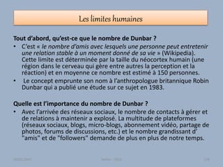 Les limites humaines
Tout d’abord, qu’est-ce que le nombre de Dunbar ?
• C’est « le nombre d’amis avec lesquels une personne peut entretenir
une relation stable à un moment donné de sa vie » (Wikipedia).
Cette limite est déterminée par la taille du néocortex humain (une
région dans le cerveau qui gère entre autres la perception et la
réaction) et en moyenne ce nombre est estimé à 150 personnes.
• Le concept emprunte son nom à l’anthropologue britannique Robin
Dunbar qui a publié une étude sur ce sujet en 1983.
Quelle est l’importance du nombre de Dunbar ?
• Avec l’arrivée des réseaux sociaux, le nombre de contacts à gérer et
de relations à maintenir a explosé. La multitude de plateformes
(réseaux sociaux, blogs, micro-blogs, abonnement vidéo, partage de
photos, forums de discussions, etc.) et le nombre grandissant d’
"amis" et de "followers" demande de plus en plus de notre temps.
30/01/2015 Atelier - 2010 128
 