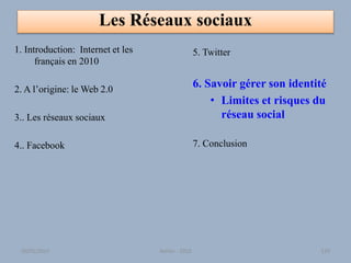 Les Réseaux sociaux
1. Introduction: Internet et les
français en 2010
2. A l’origine: le Web 2.0
3.. Les réseaux sociaux
4.. Facebook
5. Twitter
6. Savoir gérer son identité
• Limites et risques du
réseau social
7. Conclusion
30/01/2015 Atelier - 2010 129
 