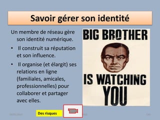 Savoir gérer son identité
Un membre de réseau gère
son identité numérique.
• Il construit sa réputation
et son influence.
• Il organise (et élargit) ses
relations en ligne
(familiales, amicales,
professionnelles) pour
collaborer et partager
avec elles.
Atelier - 2010 130Des risques30/01/2015
 