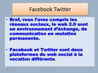 Facebook Twitter
• Bref, vous l’avez compris les
réseaux sociaux, le web 2.0 sont
un environnement d’échange, de
communication en mutation
permanente.
• Facebook et Twitter sont deux
plateformes du web social à la
vocation différente.
Atelier - 2010 14130/01/2015
 