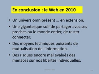 • Un univers omniprésent … en extension,
• Une gigantesque soif de partager avec ses
proches ou le monde entier, de rester
connecter.
• Des moyens techniques puissants de
mutualisation de l’information.
• Des risques encore mal évalués des
menaces sur nos libertés individuelles.
144
L'@telier – 2010
144
En conclusion : le Web en 2010
 