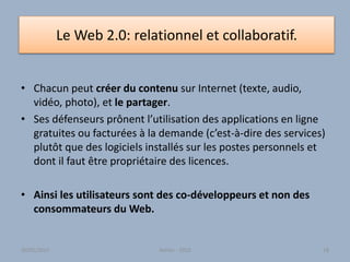 Le Web 2.0: relationnel et collaboratif.
• Chacun peut créer du contenu sur Internet (texte, audio,
vidéo, photo), et le partager.
• Ses défenseurs prônent l’utilisation des applications en ligne
gratuites ou facturées à la demande (c’est-à-dire des services)
plutôt que des logiciels installés sur les postes personnels et
dont il faut être propriétaire des licences.
• Ainsi les utilisateurs sont des co-développeurs et non des
consommateurs du Web.
Atelier - 2010 1830/01/2015
 