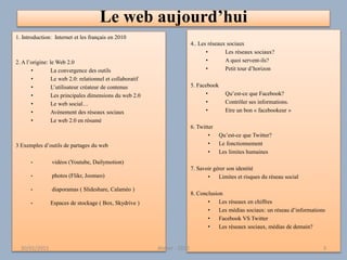 Le web aujourd’hui
1. Introduction: Internet et les français en 2010
2. A l’origine: le Web 2.0
• La convergence des outils
• Le web 2.0: relationnel et collaboratif
• L’utilisateur créateur de contenus
• Les principales dimensions du web 2.0
• Le web social…
• Avènement des réseaux sociaux
• Le web 2.0 en résumé
3 Exemples d’outils de partages du web
• vidéos (Youtube, Dailymotion)
• photos (Flikr, Joomeo)
• diaporamas ( Slideshare, Calaméo )
• Espaces de stockage ( Box, Skydrive )
4.. Les réseaux sociaux
• Les réseaux sociaux?
• A quoi servent-ils?
• Petit tour d’horizon
5. Facebook
• Qu’est-ce que Facebook?
• Contrôler ses informations.
• Etre un bon « facebookeur »
6. Twitter
• Qu’est-ce que Twitter?
• Le fonctionnement
• Les limites humaines
7. Savoir gérer son identité
• Limites et risques du réseau social
8. Conclusion
• Les réseaux en chiffres
• Les médias sociaux: un réseau d’informations
• Facebook VS Twitter
• Les réseaux sociaux, médias de demain?
30/01/2015 Atelier - 2010 3
 