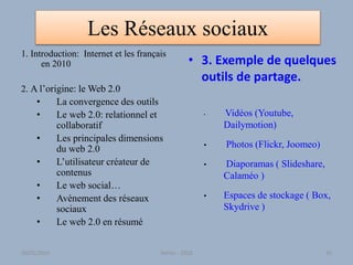 Les Réseaux sociaux
1. Introduction: Internet et les français
en 2010
2. A l’origine: le Web 2.0
• La convergence des outils
• Le web 2.0: relationnel et
collaboratif
• Les principales dimensions
du web 2.0
• L’utilisateur créateur de
contenus
• Le web social…
• Avènement des réseaux
sociaux
• Le web 2.0 en résumé
• 3. Exemple de quelques
outils de partage.
• Vidéos (Youtube,
Dailymotion)
• Photos (Flickr, Joomeo)
• Diaporamas ( Slideshare,
Calaméo )
• Espaces de stockage ( Box,
Skydrive )
30/01/2015 Atelier - 2010 33
 